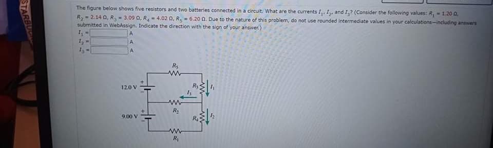 The figure below shows flve resistors and two batteries connected in a circuit. What are the currents I,, I, and I,? (Consider the following values: R, 1.20 a,
= 3.09 0, R, = 4,02 0, R.- 6.20 Q. Due to the nature of this problem, do not use rounded intermediate values in your calculations-including answers
R, = 2.14 0, R,
submitted in WebAssign. Indicate the direction with the sign of your answer.)
%3D
A
I,-
A.
Rs
12.0 V
9.00 V
R
R,
STARBU
