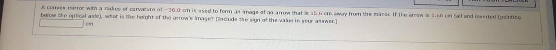 A convex mirror with a radius of curvature of -36.0 cm is used to form an image of an arrow that is 15.6 cm away from the mirror. If the arrow is 1.60 cm tall and inverted (pointing
below the optical axis), what is the height of the arrow's image? (Include the sign of the value in your answer.)
cm
