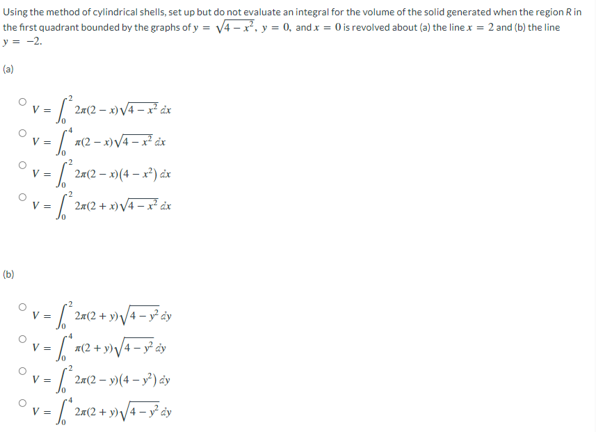 Using the method of cylindrical shells, set up but do not evaluate an integral for the volume of the solid generated when the region R in
the first quadrant bounded by the graphs of y = V4 - x, y = 0, and x = 0 is revolved about (a) the line x = 2 and (b) the line
y = -2.
(a)
2m(2 – x)V4 – x² áx
V =
V =
1(2 – x)V4 – x² dx
27(2 – x)(4 – x) áx
V =
V =
2x(2 + x)V4 – ? åx
(b)
V =
2л(2 + у) /4 — у? dу
я(2 + у)у
|4 – y² ay
V =
V =
27(2 – y)(4 – y) ảy
4
2я(2 + у) у4 — у dy
V =
