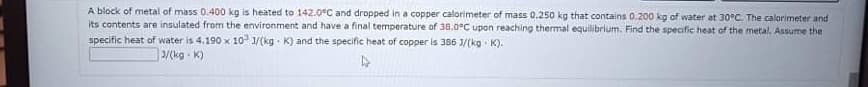 A block of metal of mass 0.400 kg is heated to 142.0°C and dropped in a copper calorimeter of mass 0,250 kg that contains 0.200 kg of water at 30°C. The calorimeter and
its contents are insulated from the environment and have a final temperature of 30.0°C upon reaching thermal equilibrium. Find the specific heat of the metal, Assume the
specific heat of water is 4.190 x 10 1/(kg K) and the specific heat of copper is 386 1/(kg K).
3/(kg - K)
