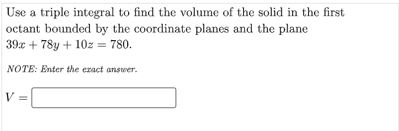 Use a triple integral to find the volume of the solid in the first
octant bounded by the coordinate planes and the plane
39x + 78y + 10z = 780.
NOTE: Enter the exact answer.
V
