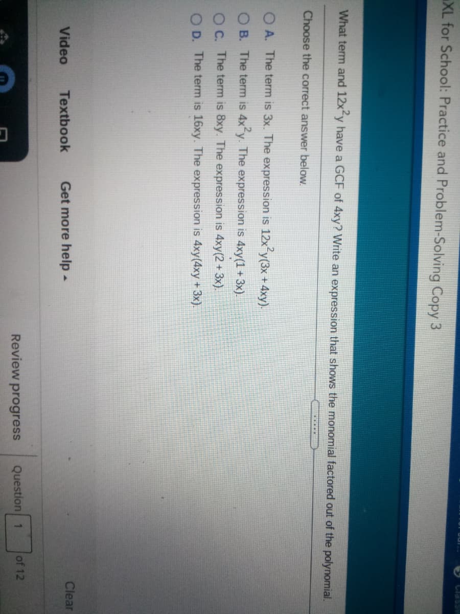 ASSPIT
XL for School: Practice and Problem-Solving Copy 3
What term and 12xfy have a GCF of 4xy? Write an expression that shows the monomial factored out of the polynomial.
Choose the correct answer below.
O A. The term is 3x. The expression is 12x y(3x + 4xy).
O B. The term is 4x y. The expression is 4xy(1 + 3x).
O C. The term is 8xy. The expression is 4xy(2+3x).
O D. The term is 16xy. The expression is 4xy(4xy +3x).
Clear
Video
Textbook
Get more help-
Review
progress
Question 1
of 12
