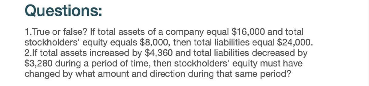 Questions:
1.True or false? If total assets of a company equal $16,000 and total
stockholders' equity equals $8,000, then total liabilities equal $24,000.
2.If total assets increased by $4,360 and total liabilities decreased by
$3,280 during a period of time, then stockholders' equity must have
changed by what amount and direction during that same period?