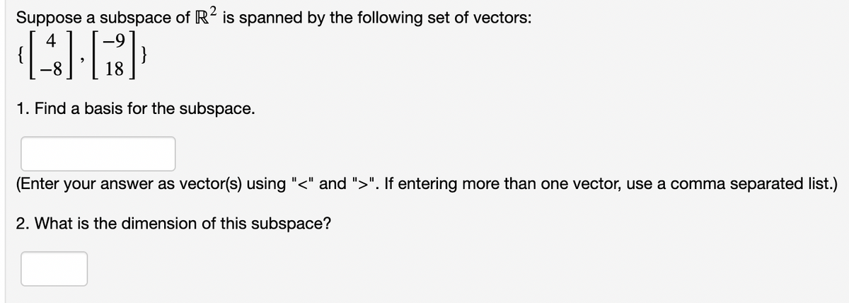 Suppose a subspace of R2 is spanned by the following set of vectors:
[4][B]
18
1. Find a basis for the subspace.
(Enter your answer as vector(s) using "<" and ">". If entering more than one vector, use a comma separated list.)
2. What is the dimension of this subspace?