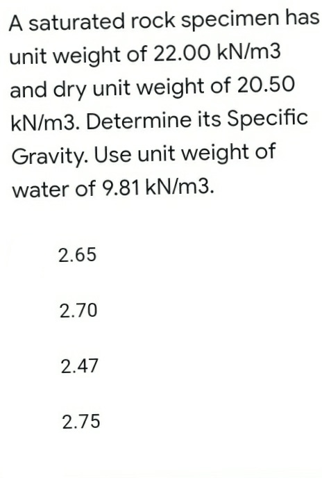 A saturated rock specimen has
unit weight of 22.00 kN/m3
and dry unit weight of 20.50
kN/m3. Determine its Specific
Gravity. Use unit weight of
water of 9.81 kN/m3.
2.65
2.70
2.47
2.75
