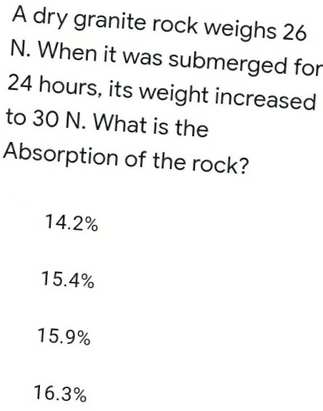 A dry granite rock weighs 26
N. When it was submerged for
24 hours, its weight increased
to 30 N. What is the
Absorption of the rock?
14.2%
15.4%
15.9%
16.3%
