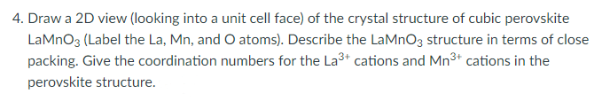 4. Draw a 2D view (looking into a unit cell face) of the crystal structure of cubic perovskite
LaMnO3 (Label the La, Mn, and O atoms). Describe the LaMnO3 structure in terms of close
packing. Give the coordination numbers for the La³+ cations and Mn³+ cations in the
perovskite structure.