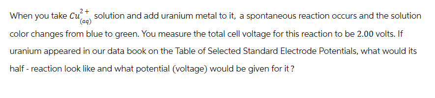 2+
When you take Cu solution and add uranium metal to it, a spontaneous reaction occurs and the solution
(aq)
color changes from blue to green. You measure the total cell voltage for this reaction to be 2.00 volts. If
uranium appeared in our data book on the Table of Selected Standard Electrode Potentials, what would its
half-reaction look like and what potential (voltage) would be given for it?