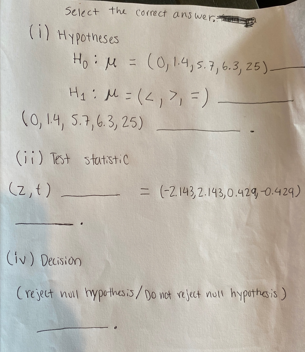 Select the correct ans wer.
(i) Hypotheses
HoiM = ,
(0,1.4, 5.7,6.3, 25)
(0, 14, 5.7,6.3, 25)
(ii) Test statistic
(2,t)
= (-2,143,2.143,0.429-0.429)
(iv) Decision
(reject null hypothesis/Do not reject null hypothesis)
