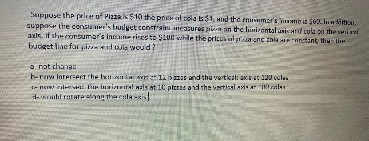 - Suppose the price of Pizza is $10 the price of cola is $1, and the consumer's income is $60. In addition,
suppose the consumer's budget constraint measures pizza on the horizontal axis and cola on the vertical
axis. If the consumer's income rises to $100 while the prices of pizza and cola are constant, then the
budget line for pizza and cola would ?
a- not change
b- now intersect the horizontal axis at 12 pizzas and the vertical: axis at 120 colas
c- now intersect the horizontal axis at 10 pizzas and the vertical axis at 100 colas
d- would rotate along the cola axis
