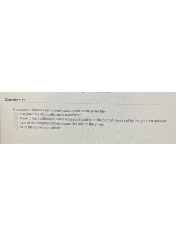 Question 21
A consumer chooses an optimal consumption point where the
O marginal rate of substitution is maximized
O slope of the indifference curve exceeds the slope of the budget constraint by the greatest amount
O ratio of the marginal utilities equals the ratio of the prices
O All of the above are correct
