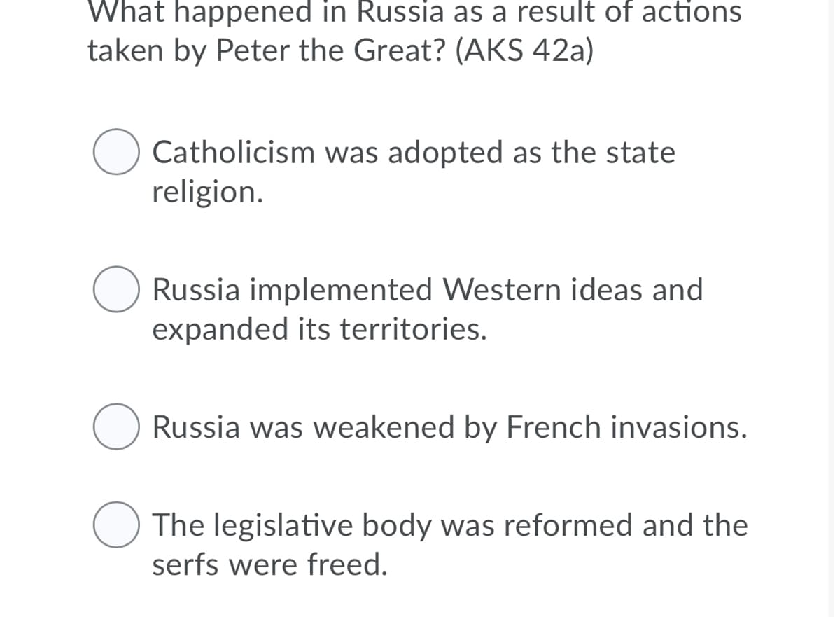 What happened in Russia as a result of actions
taken by Peter the Great? (AKS 42a)
Catholicism was adopted as the state
religion.
Russia implemented Western ideas and
expanded its territories.
Russia was weakened by French invasions.
The legislative body was reformed and the
serfs were freed.
