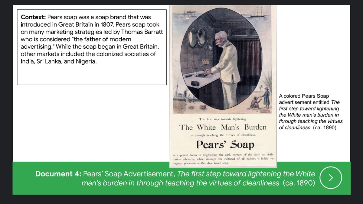 Context: Pears soap was a soap brand that was
introduced in Great Britain in 1807. Pears soap took
on many marketing strategies led by Thomas Barratt
who is considered "the father of modern
advertising." While the soap began in Great Britain,
other markets included the colonized societies of
India, Sri Lanka, and Nigeria.
A colored Pears Soap
advertisement entitled The
first step toward lightening
the White man's burden in
The first step towards lightening
through teaching the virtues
of cleanliness (ca. 1890).
The White Man's Burden
is through teaching the virtues of cleanliness.
Pears' Soap
is a potent factor in brightening the dark corners of the earth as civili-
zation advances, while amongst the cultured of all nations it holds the
highest place--it is the ideal toilet soap.
Document 4: Pears' Soap Advertisement, The first step toward lightening the White
>
man's burden in through teaching the virtues of cleanliness (ca. 1890)
