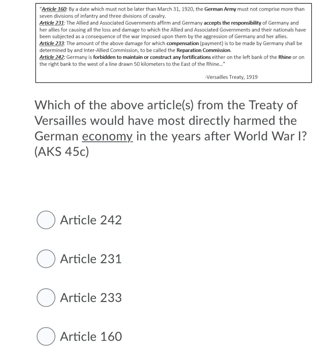 "Article 160: By a date which must not be later than March 31, 1920, the German Army must not comprise more than
seven divisions of infantry and three divisions of cavalry.
Article 231: The Allied and Associated Governments affirm and Germany accepts the responsibility of Germany and
her allies for causing all the loss and damage to which the Allied and Associated Governments and their nationals have
been subjected as a consequence of the war imposed upon them by the aggression of Germany and her allies.
Article 233: The amount of the above damage for which compensation (payment) is to be made by Germany shall be
determined by and Inter-Allied Commission, to be called the Reparation Commission.
Article 242: Germany is forbidden to maintain or construct any fortifications either on the left bank of the Rhine or on
the right bank to the west of a line drawn 50 kilometers to the East of the Rhine.."
-Versailles Treaty, 1919
Which of the above article(s) from the Treaty of
Versailles would have most directly harmed the
German economy in the years after World War I?
(AKS 45c)
Article 242
Article 231
O Article 233
Article 160
