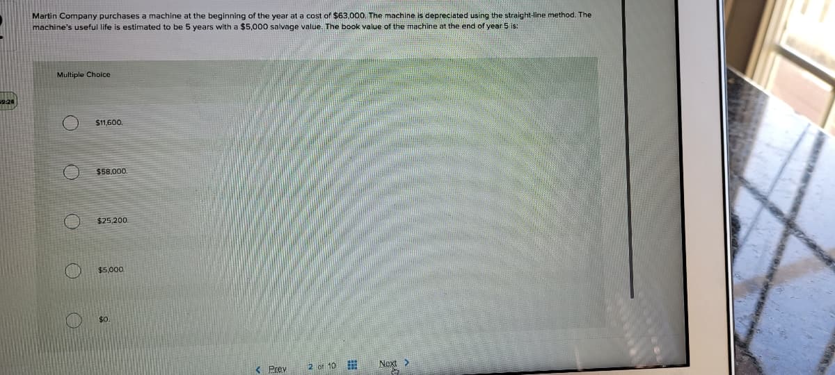 Martin Company purchases a machine at the beginning of the year at a cost of $63,000. The machine is depreciated using the straight-line method. The
machine's useful life is estimated to be 5 years with a $5,000 salvage value. The book value of the machine at the end of year 5 is:
Multiple Choice
$11,600
$58,000.
$25,200.
$5,000.
$0.
2 of 10 E
Next >
< Prev
