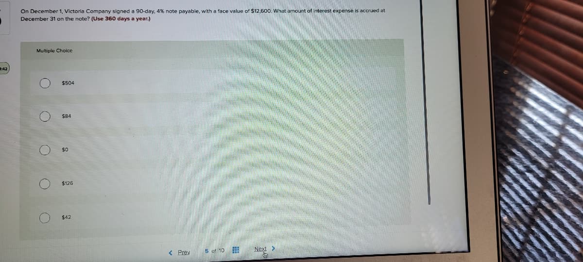 On December 1, Victoria Company signed a 90-day, 4% note payable, with a face value of $12,600. What amount of interest expense is accrued at
December 31 on the note? (Use 360 days a year.)
Multiple Choice
3:42
$504
$84
$0
$126
$42
< Prev
5 of 10
Next >
