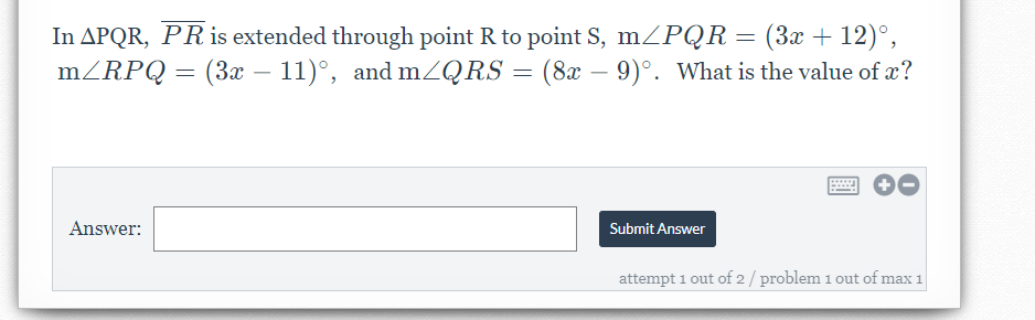 In APQR, PRis extended through point R to point S, mZPQR = (3x + 12)°,
mZRPQ = (3x – 11)°, and mZQRS = (8x - 9)°. What is the value of x?
Answer:
Submit Answer
attempt 1 out of 2/ problem 1 out of max 1

