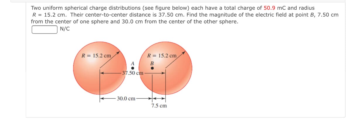 Two uniform spherical charge distributions (see figure below) each have a total charge of 50.9 mC and radius
R = 15.2 cm. Their center-to-center distance is 37.50 cm. Find the magnitude of the electric field at point B, 7.50 cm
from the center of one sphere and 30.0 cm from the center of the other sphere.
N/C
R = 15.2 cm
R = 15.2 cm
-37.50 cm
30.0 cm-
7.5 cm
