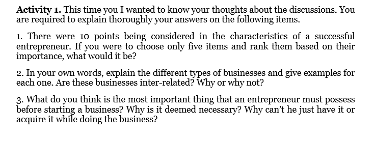 Activity 1. This time you I wanted to know your thoughts about the discussions. You
are required to explain thoroughly your answers on the following items.
1. There were 1o points being considered in the characteristics of a successful
entrepreneur. If you were to choose only five items and rank them based on their
importance, what would it be?
2. In your own words, explain the different types of businesses and give examples for
each one. Are these businesses inter-related? Why or why not?
3. What do you think is the most important thing that an entrepreneur must possess
before starting a business? Why is it deemed necessary? Why can't he just have it or
acquire it while doing the business?
