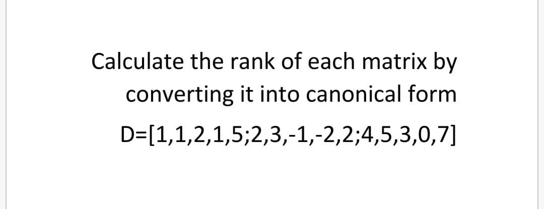 Calculate the rank of each matrix by
converting it into canonical form
D=[1,1,2,1,5;2,3,-1,-2,2;4,5,3,0,7]
