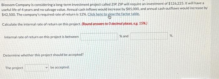 Blossom Company is considering a long-term investment project called ZIP, ZIP will require an investment of $126,225. It will have a
useful life of 4 years and no salvage value. Annual cash inflows would increase by $85,000, and annual cash outflows would increase by
$42,500. The company's required rate of return is 12%. Click here to view the factor table.
Calculate the internal rate of return on this project. (Round answers to O decimal places, e.g. 15%.)
Internal rate of return on this project is between
Determine whether this project should be accepted?
The project
be accepted.
% and
%.