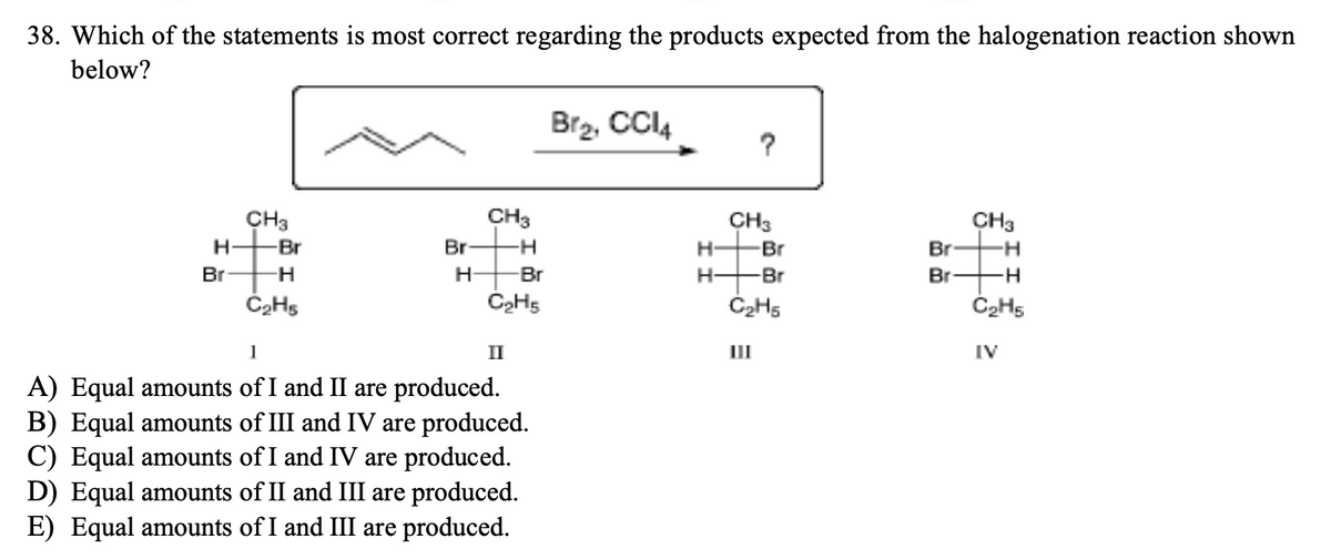 38. Which of the statements is most correct regarding the products expected from the halogenation reaction shown
below?
H
Br
CH3
-Br
-H
C₂Hs
Br
H
CH3
-H
-Br
C₂H5
1
A) Equal amounts of I and II are produced.
B) Equal amounts of III and IV are produced.
C) Equal amounts of I and IV are produced.
D) Equal amounts of II and III are produced.
E) Equal amounts of I and III are produced.
II
Br₂, CCI4
H-
?
CH3
Br
H-Br
C₂H5
Br
Br
CH3
H
-H
C₂H5
IV