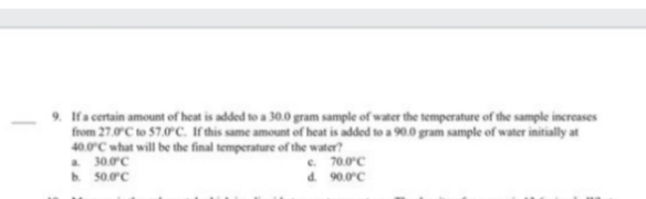 9. If a certain amount of heat is added to a 30.0 gram sample of water the temperature of the sample increases
from 27.0°C to 57.0°C. If this same amount of heat is added to a 90.0 gram sample of water initially at
40.0°C what will be the final temperature of the water?
a 30.0°C
b. 50.0°C
c.
d.
70.0°C
90.0°C