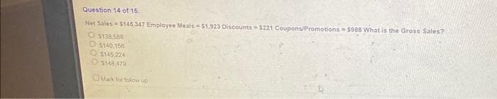 Question 14 of 15.
Net Sales = $145,347 Employee Meals $1,923 Discounts $221 Coupons/Promotions-$988 What is the Gross Sales?
O$138.588
O$140,156
O$145.224
O$148 479
Mark for follow up