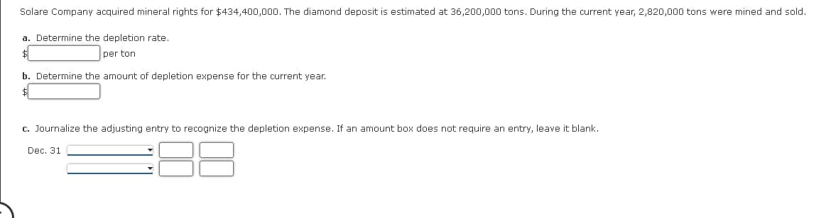 Solare Company acquired mineral rights for $434,400,000. The diamond deposit is estimated at 36,200,000 tons. During the current year, 2,820,000 tons were mined and sold.
a. Determine the depletion rate.
$
per ton
b. Determine the amount of depletion expense for the current year.
c. Journalize the adjusting entry to recognize the depletion expense. If an amount box does not require an entry, leave it blank.
Dec. 31