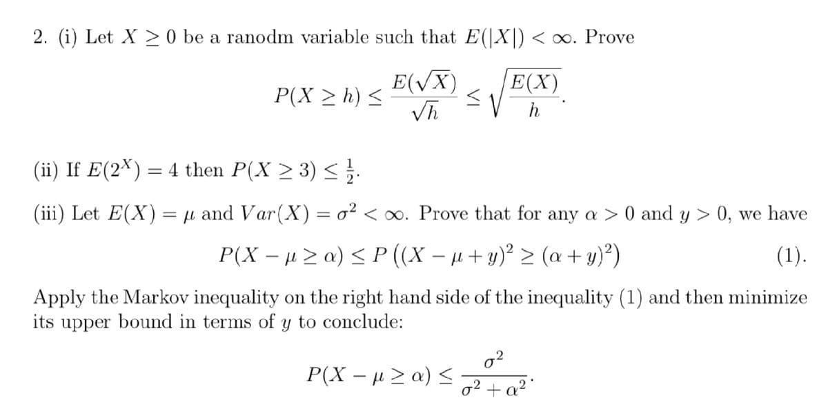 2. (i) Let X ≥ 0 be a ranodm variable such that E(|X|) < ∞. Prove
E(X)
E(√X)
√h
P(X ≥ h) ≤
≤√ h
(ii) If E(2x) = 4 then P(X ≥ 3) ≤ 2.
(iii) Let E(X) = µ and Var(X) = ² <∞. Prove that for any a > 0 and y > 0, we have
P(X− µ ≥ a) ≤ P ((X − µ + y)² ≥ (a + y)²)
(1).
Apply the Markov inequality on the right hand side of the inequality (1) and then minimize
its upper bound in terms of y to conclude:
P(X−μ ≥ a) ≤
0²
0² + a².