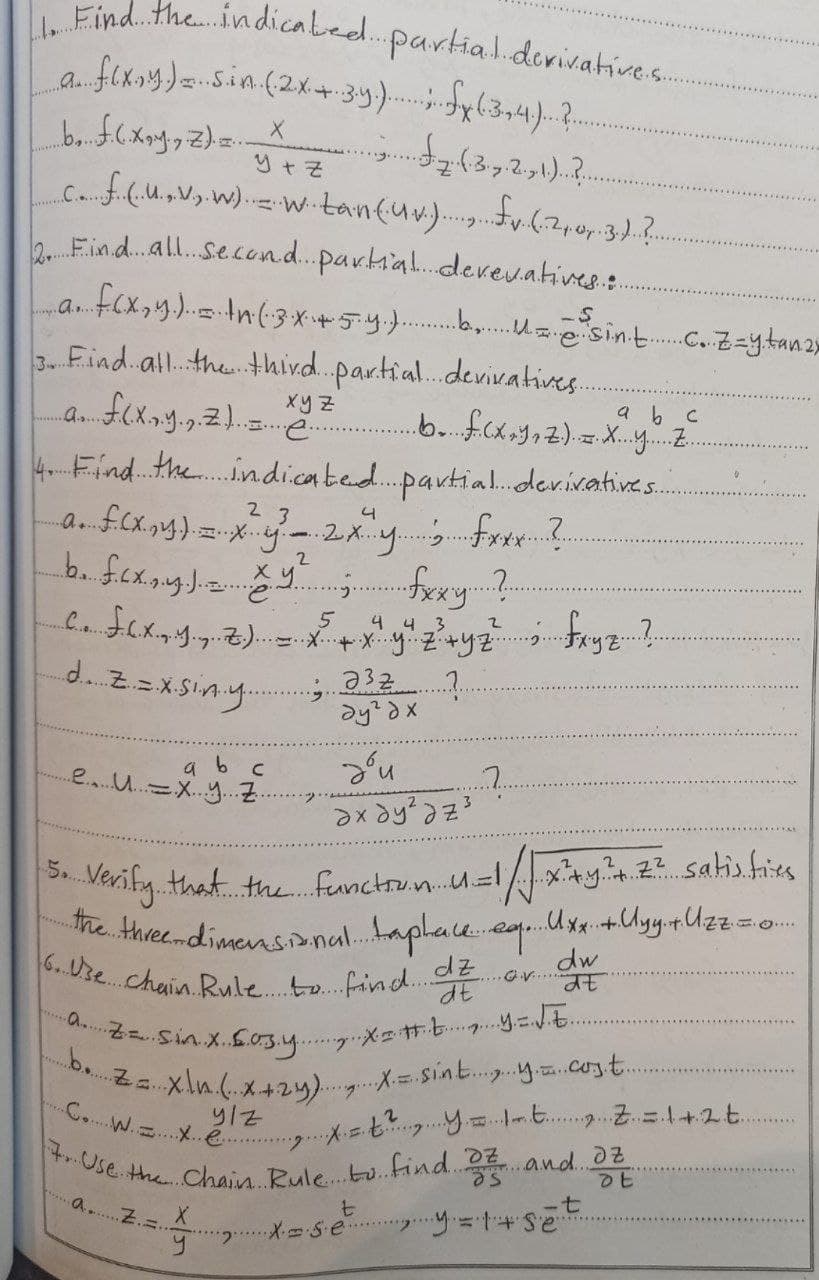 6.Ure.chuin. Rule. to.fin d.dz
C.W.... é.... E y -t .Z.=1+2t.
b.za xln.(.X+2y).g.XSint..y..cozt..
Find.the.in dicaled..
partial.derivative.s.
fexoy)Sin.(2x+34). l34)...
A..
g.....
.C....
****).
2Find.all.Second.parhial.derev.atives.:.
b.Usint.zytan2»
..a..
3 Find.all. thethird.partial.devivatives.
xy Z
a b c
4 Find the.indi.cated..partial..der.ivatives.
2 3
5
4 4 3
d. Z=x Siny.
a b c
e...U..X..y..
ne.
Verify that the. functrun.u=l/xy2 satiss
he. thveedimensanal.aplaceegx+Uyy.Uzz=o
Sin x.Sosy.
2..
e. the Chain Bule.tu find. and.
a..Z.=.
7.
6.
