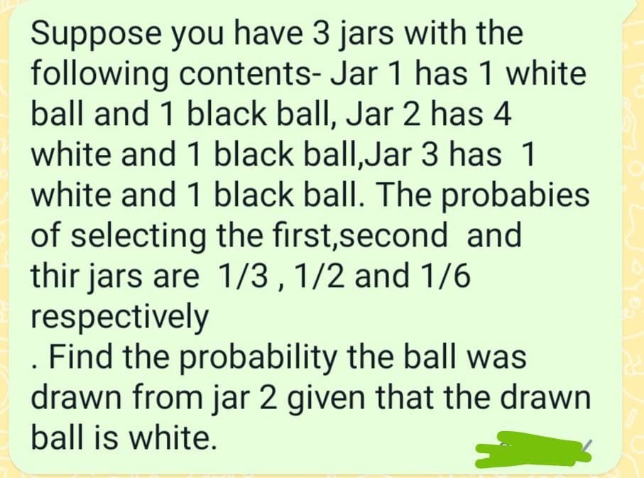 Suppose you have 3 jars with the
following contents- Jar 1 has 1 white
ball and 1 black ball, Jar 2 has 4
white and 1 black ball,Jar 3 has 1
white and 1 black ball. The probabies
of selecting the first,second and
thir jars are 1/3, 1/2 and 1/6
respectively
. Find the probability the ball was
drawn from jar 2 given that the drawn
ball is white.