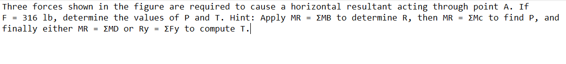 Three forces shown in the figure are required to cause a horizontal resultant acting through point A. If
F = 316 lb, determine the values of P and T. Hint: Apply MR = EMB to determine R, then MR = EMc to find P, and
finally either MR = EMD or Ry = EFy to compute T.
