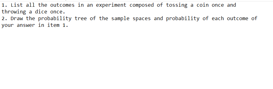 1. List all the outcomes in an experiment composed of tossing a coin once and
throwing a dice once.
2. Draw the probability tree of the sample spaces and probability of each outcome of
your answer in item 1.
