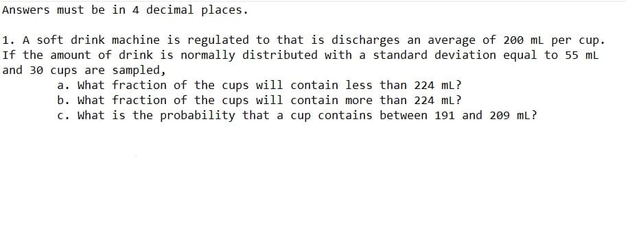 Answers must be in 4 decimal places.
1. A soft drink machine is regulated to that is discharges an average of 200 mL per cup.
If the amount of drink is normally distributed with a standard deviation equal to 55 mL
and 30 cups are sampled,
a. What fraction of the cups will contain less than 224 mL?
b. what fraction of the cups will contain more than 224 mL?
c. What is the probability that a cup contains between 191 and 209 mL?
