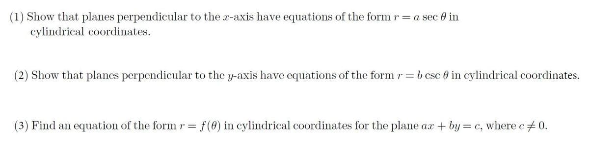 (1) Show that planes perpendicular to the x-axis have equations of the form r = a sec 0 in
cylindrical coordinates.
(2) Show that planes perpendicular to the y-axis have equations of the form r =b csc 0 in cylindrical coordinates.
(3) Find an equation of the form r =
f(0) in cylindrical coordinates for the plane ax + by= c, where c+ 0.
