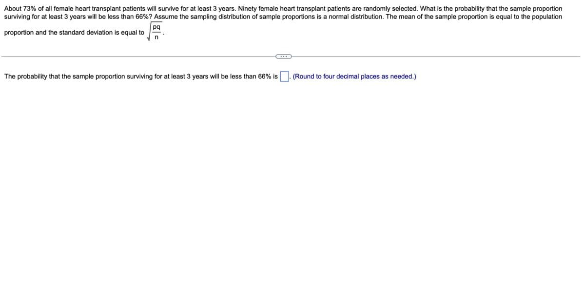 About 73% of all female heart transplant patients will survive for at least 3 years. Ninety female heart transplant patients are randomly selected. What is the probability that the sample proportion
surviving for at least 3 years will be less than 66%? Assume the sampling distribution of sample proportions is a normal distribution. The mean of the sample proportion is equal to the population
pq
proportion and the standard deviation is equal to
n
The probability that the sample proportion surviving for at least 3 years will be less than 66% is
(Round to four decimal places as needed.)