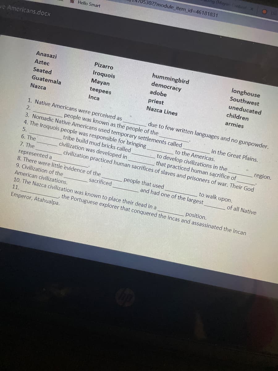 (Mayan Cinlizat x
O The
5302?module_item_id%3D46181831
8 Hello Smart
ve Americans.docx
hummingbird
democracy
Anasazi
Pizarro
longhouse
Southwest
Aztec
Iroquois
Seated
Мayan
adobe
uneducated
Guatemala
teepees
priest
children
Nazca
Inca
Nazca Lines
armies
1. Native Americans were perceived as
due to few written languages and no gunpowder.
people was known as the people of the
3. Nomadic Native Americans used temporary settlements called
4. The Iroquois people was responsible for bringing
tribe build mud bricks called
civilization was developed in
2.
in the Great Plains.
to the Americas.
5.
to develop civilizations in the
that practiced human sacrifice of
region.
6. The
7. The
represented a
8. There were little evidence of the
9. Civilization of the
civilization practiced human sacrifices of slaves and prisoners of war. Their God
people that used
to walk upon.
sacrificed
and had one of the largest
of all Native
American civilizations.
10. The Nazca civilization was known to place their dead in a
position.
11.
the Portuguese explorer that conquered the Incas and assassinated the Incan
Emperor, Atahualpa.
