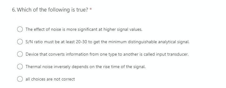 6. Which of the following is true? *
The effect of noise is more significant at higher signal values.
S/N ratio must be at least 20-30 to get the minimum distinguishable analytical signal.
Device that converts information from one type to another is called input transducer.
O Thermal noise inversely depends on the rise time of the signal.
all choices are not correct
