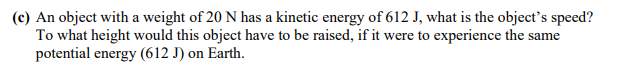 (c) An object with a weight of 20 N has a kinetic energy of 612 J, what is the object's speed?
To what height would this object have to be raised, if it were to experience the same
potential energy (612 J) on Earth.
