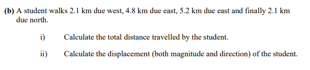 (b) A student walks 2.1 km due west, 4.8 km due east, 5.2 km due east and finally 2.1 km
due north.
i)
Calculate the total distance travelled by the student.
ii)
Calculate the displacement (both magnitude and direction) of the student.
