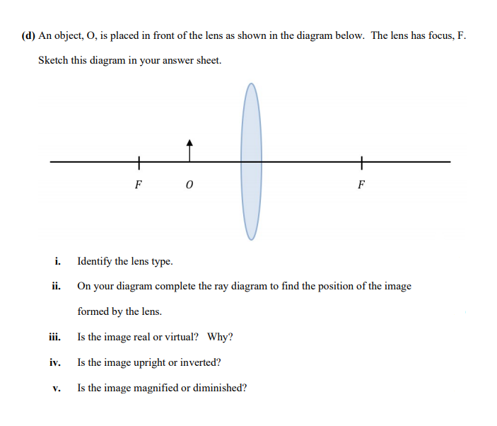 (d) An object, O, is placed in front of the lens as shown in the diagram below. The lens has focus, F.
Sketch this diagram in your answer sheet.
+
+
F
F
i. Identify the lens type.
ii. On your diagram complete the ray diagram to find the position of the image
formed by the lens.
iii. Is the image real or virtual? Why?
iv. Is the image upright or inverted?
Is the image magnified or diminished?
V.
