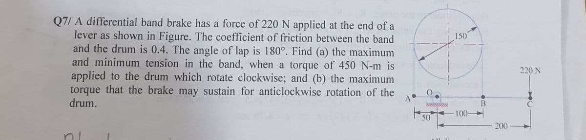 Q7/ A differential band brake has a force of 220 N applied at the end of a
lever as shown in Figure. The coefficient of friction between the band
and the drum is 0.4. The angle of lap is 180°. Find (a) the maximum
and minimum tension in the band, when a torque of 450 N-m is
applied to the drum which rotate clockwise; and (b) the maximum
torque that the brake may sustain for anticlockwise rotation of the
drum.
A°
O
aimin
50
1
150
100-
B
200
220 N
C