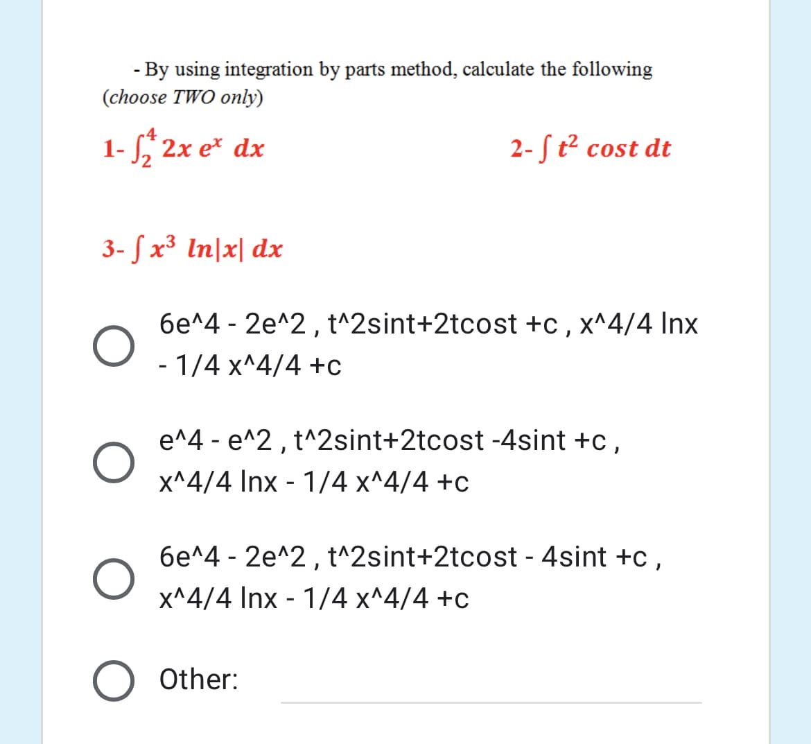 - By using integration by parts method, calculate the following
(choose TWO only)
4
1- , 2x e* dx
2-S t² cost dt
3- S x³ In|x| dx
6e^4 - 2e^2, t^2sint+2tcost +c , x^4/4 Inx
- 1/4 x^4/4 +c
e^4 - e^2 , t^2sint+2tcost -4sint +c,
x^4/4 Inx - 1/4 x^4/4 +c
6e^4 - 2e^2, t^2sint+2tcost - 4sint +c,
x^4/4 Inx - 1/4 x^4/4 +c
Other:
