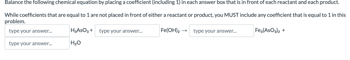 Balance the following chemical equation by placing a coefficient (including 1) in each answer box that is in front of each reactant and each product.
either a reactant or product, you MUST include any coefficient that is equal to 1 in this
While coefficients that are equal to 1 are not placed in front
problem.
type your answer...
type your answer...
H3ASO3 + type your answer...
H₂O
Fe(OH)2
type your answer...
Fe3(ASO3)2 +