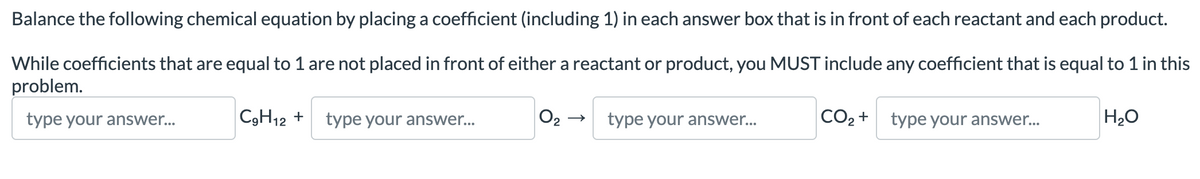 Balance the following chemical equation by placing a coefficient (including 1) in each answer box that is in front of each reactant and each product.
While coefficients that are equal to 1 are not placed in front of either a reactant or product, you MUST include any coefficient that is equal to 1 in this
problem.
type your answer...
C₂H12 +
type your answer...
2
type your answer...
CO₂ +
type your answer...
H₂O