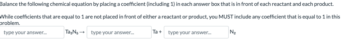 Balance the following chemical equation by placing a coefficient (including 1) in each answer box that is in front of each reactant and each product.
While coefficients that are equal to 1 are not placed in front of either a reactant or product, you MUST include any coefficient that is equal to 1 in this
problem.
type your answer...
Ta3N5 →
type your answer...
Ta +
type your answer...
N₂