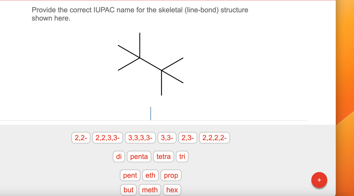 Provide the correct IUPAC name for the skeletal (line-bond) structure
shown here.
2,2- 2,2,3,3-3,3,3,3-3,3- 2,3- 2,2,2,2-
di penta tetra tri
pent eth prop
but meth hex
+