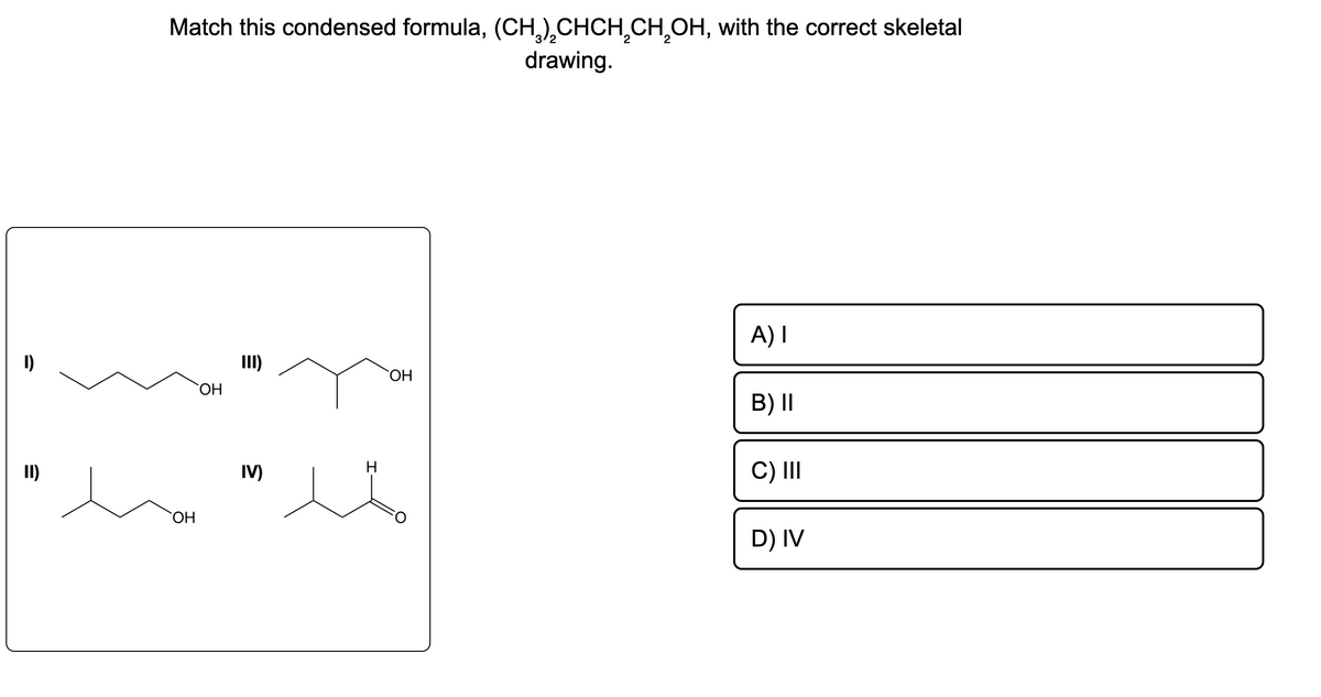 1)
II)
Match this condensed formula, (CH₂)₂CHCH₂CH₂OH, with the correct skeletal
drawing.
OH
OH
E
IV)
H
OH
A) I
B) II
C) III
D) IV