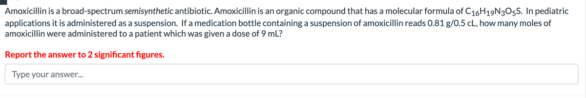 Amoxicillin is a broad-spectrum semisynthetic antibiotic. Amoxicillin is an organic compound that has a molecular formula of C16H19N3O5S. In pediatric
applications it is administered as a suspension. If a medication bottle containing a suspension of amoxicillin reads 0.81 g/0.5 cL, how many moles of
amoxicillin were administered to a patient which was given a dose of 9 mL?
Report the answer to 2 significant figures.
Type your answer...